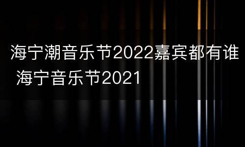 海宁潮音乐节2022嘉宾都有谁 海宁音乐节2021
