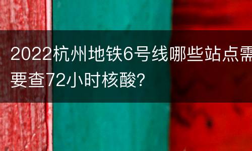 2022杭州地铁6号线哪些站点需要查72小时核酸？