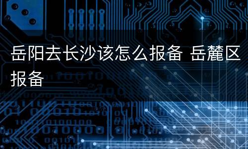 岳阳去长沙该怎么报备 岳麓区报备
