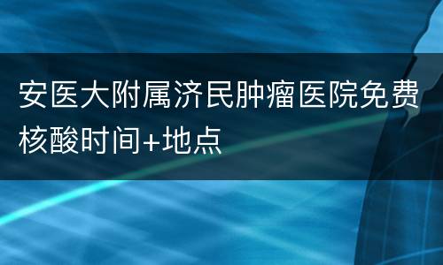 安医大附属济民肿瘤医院免费核酸时间+地点