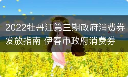 2022牡丹江第三期政府消费券发放指南 伊春市政府消费券