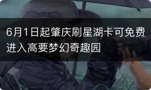 6月1日起肇庆刷星湖卡可免费进入高要梦幻奇趣园