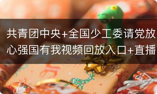共青团中央+全国少工委请党放心强国有我视频回放入口+直播内容