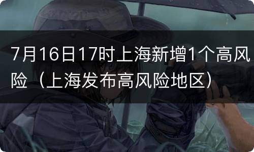 7月16日17时上海新增1个高风险（上海发布高风险地区）