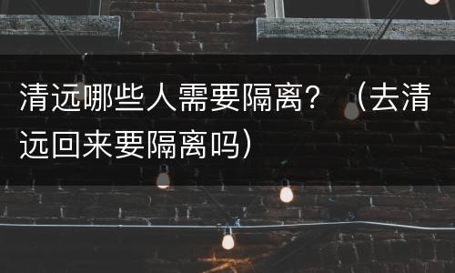 清远哪些人需要隔离？（去清远回来要隔离吗）