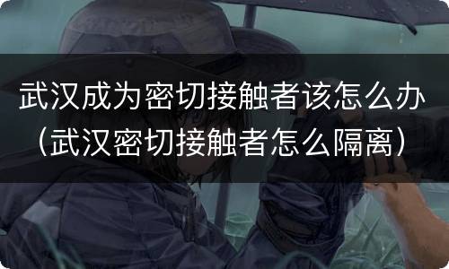 武汉成为密切接触者该怎么办（武汉密切接触者怎么隔离）