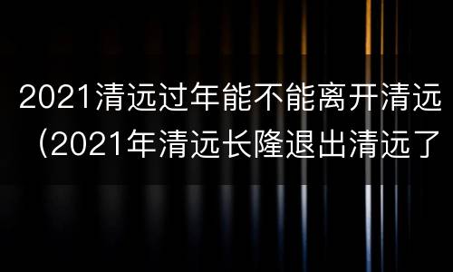 2021清远过年能不能离开清远（2021年清远长隆退出清远了）