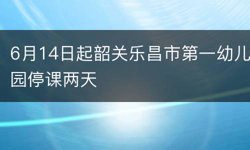 6月14日起韶关乐昌市第一幼儿园停课两天