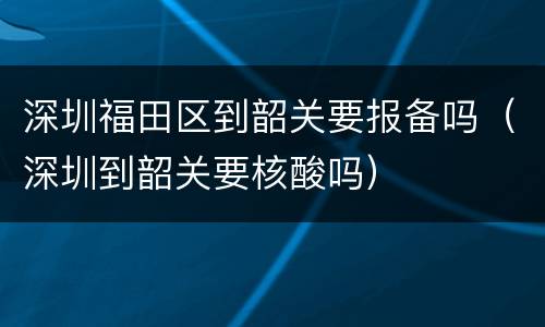 深圳福田区到韶关要报备吗（深圳到韶关要核酸吗）