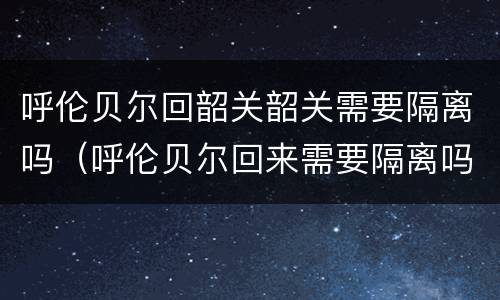 呼伦贝尔回韶关韶关需要隔离吗（呼伦贝尔回来需要隔离吗）