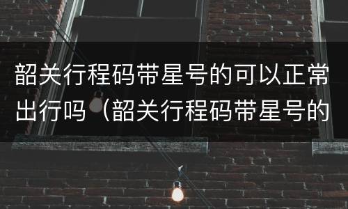 韶关行程码带星号的可以正常出行吗（韶关行程码带星号的可以正常出行吗现在）