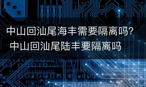 中山回汕尾海丰需要隔离吗？ 中山回汕尾陆丰要隔离吗