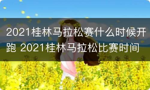 2021桂林马拉松赛什么时候开跑 2021桂林马拉松比赛时间