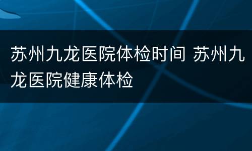 苏州九龙医院体检时间 苏州九龙医院健康体检