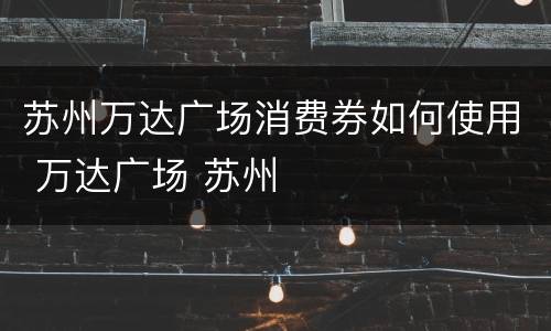 苏州万达广场消费券如何使用 万达广场 苏州