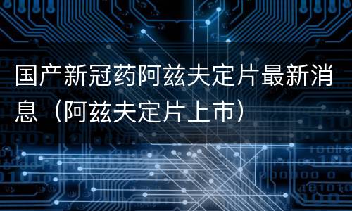国产新冠药阿兹夫定片最新消息（阿兹夫定片上市）