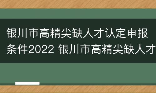 银川市高精尖缺人才认定申报条件2022 银川市高精尖缺人才认定申报条件2022年