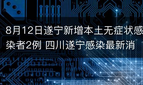 8月12日遂宁新增本土无症状感染者2例 四川遂宁感染最新消息
