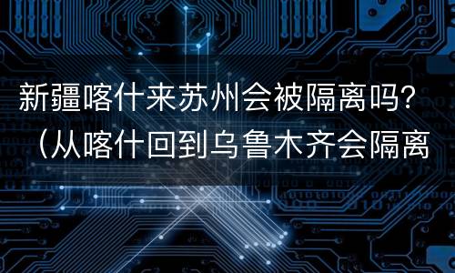 新疆喀什来苏州会被隔离吗？（从喀什回到乌鲁木齐会隔离吗）