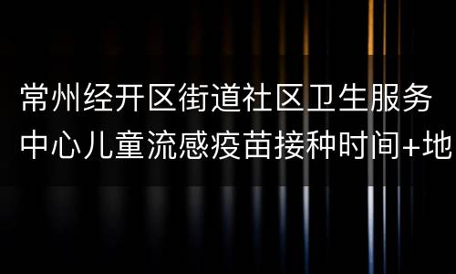 常州经开区街道社区卫生服务中心儿童流感疫苗接种时间+地址