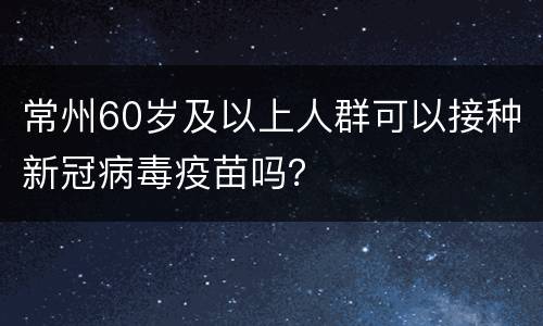 常州60岁及以上人群可以接种新冠病毒疫苗吗？