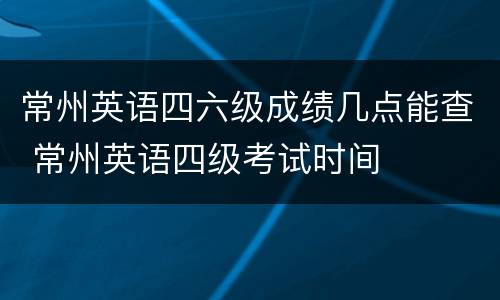 常州英语四六级成绩几点能查 常州英语四级考试时间
