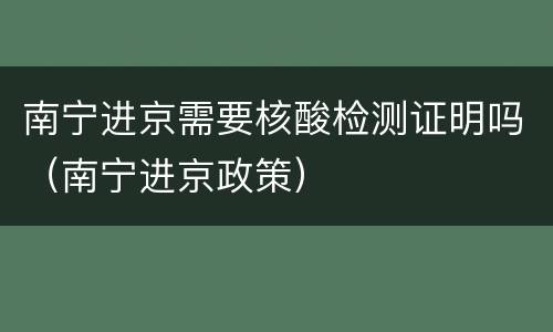 南宁进京需要核酸检测证明吗（南宁进京政策）