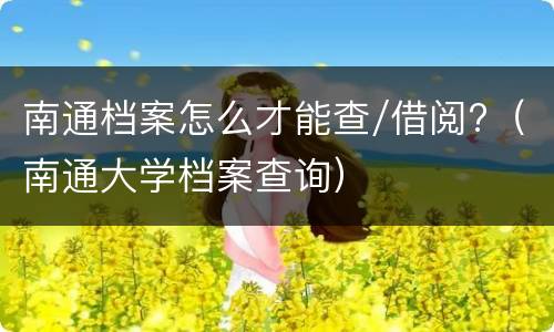 南通档案怎么才能查/借阅?（南通大学档案查询）