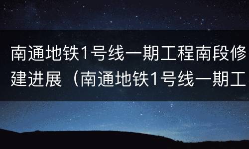 南通地铁1号线一期工程南段修建进展（南通地铁1号线一期工程南段修建进展如何）