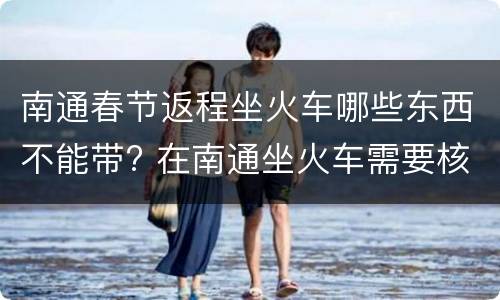 南通春节返程坐火车哪些东西不能带? 在南通坐火车需要核酸检测吗