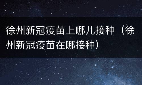徐州新冠疫苗上哪儿接种（徐州新冠疫苗在哪接种）