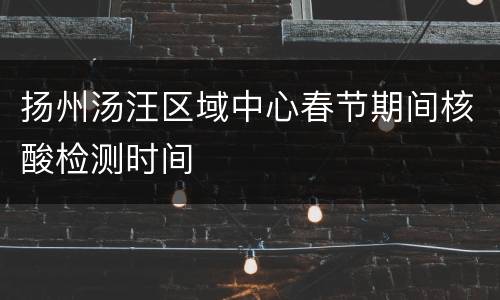 扬州汤汪区域中心春节期间核酸检测时间