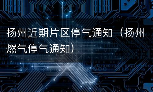 扬州近期片区停气通知（扬州燃气停气通知）