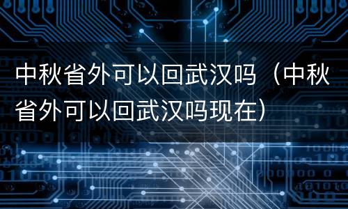 中秋省外可以回武汉吗（中秋省外可以回武汉吗现在）
