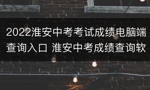2022淮安中考考试成绩电脑端查询入口 淮安中考成绩查询软件