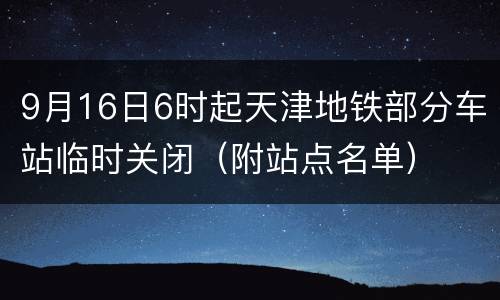 9月16日6时起天津地铁部分车站临时关闭（附站点名单）