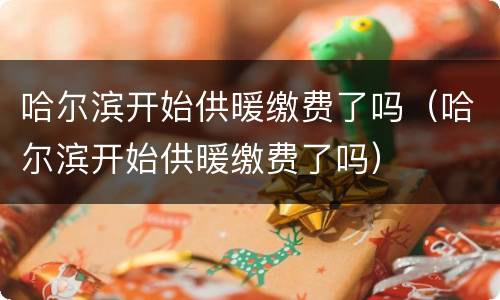 哈尔滨开始供暖缴费了吗（哈尔滨开始供暖缴费了吗）