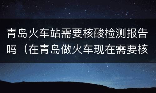 青岛火车站需要核酸检测报告吗（在青岛做火车现在需要核酸检测报告吗）