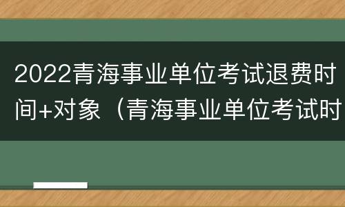 2022青海事业单位考试退费时间+对象（青海事业单位考试时间2021下半年）