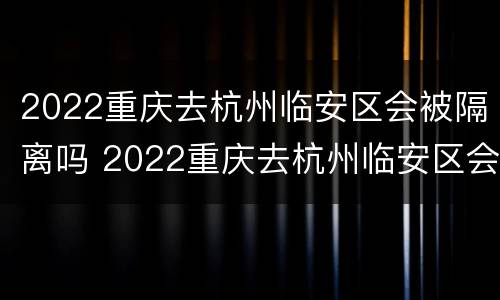 2022重庆去杭州临安区会被隔离吗 2022重庆去杭州临安区会被隔离吗知乎