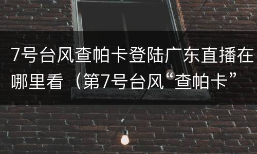 7号台风查帕卡登陆广东直播在哪里看（第7号台风“查帕卡”今天下午到傍晚将登陆广东沿海）