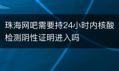 珠海网吧需要持24小时内核酸检测阴性证明进入吗