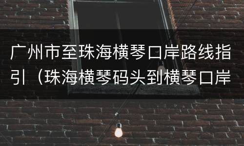 广州市至珠海横琴口岸路线指引（珠海横琴码头到横琴口岸怎么去）