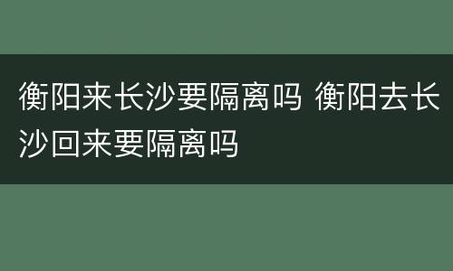 衡阳来长沙要隔离吗 衡阳去长沙回来要隔离吗