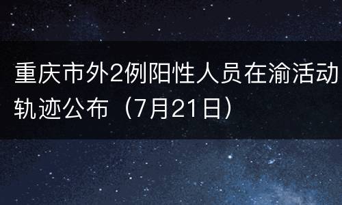 重庆市外2例阳性人员在渝活动轨迹公布（7月21日）