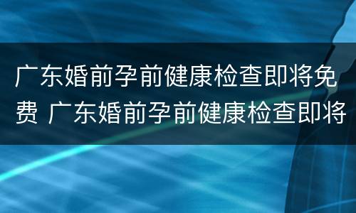 广东婚前孕前健康检查即将免费 广东婚前孕前健康检查即将免费吗