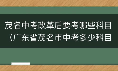 茂名中考改革后要考哪些科目（广东省茂名市中考多少科目,一共多少分）