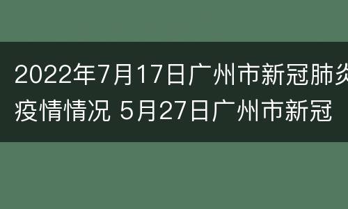 2022年7月17日广州市新冠肺炎疫情情况 5月27日广州市新冠肺炎疫情情况