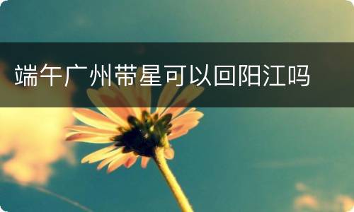 端午广州带星可以回阳江吗