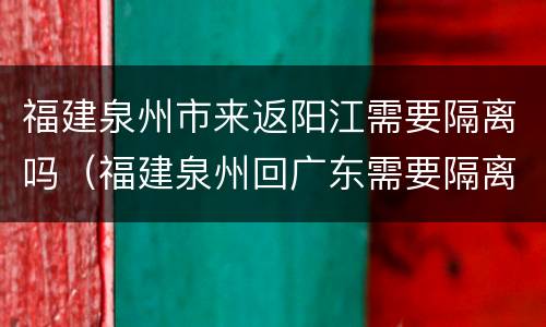 福建泉州市来返阳江需要隔离吗（福建泉州回广东需要隔离吗）